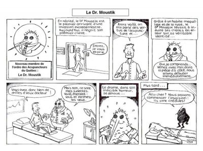 Le Dr Moustik, en huit cases. « Nouveau membre de l’ordre des Acupuncteurs du Québec : le Dr Moustik. » En réalité, le Dr Moustik est le premier arrivant d’une invasion extraterrestre. Aujourd’hui, il reçoit son premier client. « Entrez, je vous en prie. » — « Alors voilà, on m’a parlé des vertus de l’acupuncture et… » Grâce à un habile maquillage et de la ruse, le Dr Moustik réussit à induire ses clients en erreur sur sa véritable identité… « Oui, je comprends… venez avec moi dans la pièce d’à côté, nous allons débuter immédiatement. » — « Vous avez donc bien de drôles d’yeux docteur ! » — « Mais non, ce sont mes lunettes. Voilà, étendez-vous et fermez les yeux. » Le drame, dans son indicible horreur, se dénoue… Plus tard… « Allo chef ? Nous pouvons commencer l’invasion : ils sont crédules ! »