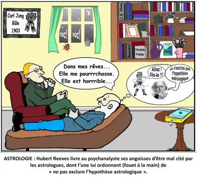 Chez le psychanalyste Carl Jung (Bâle, 1903), Hubert Reeves, allongé sur le divan : « Dans mes rêves… Elle me pourrrchasse. Elle est horrrible… » Dans sa bulle, une astrologue, fouet à la main : « Allez ! Dis-le !!! » — « Je n’exclus pas l’hypothèse astrologique. » Astrologie : Hubert Reeves livre au psychanalyste ses angoisses d’être mal cité par les astrologues, dont l’une lui ordonnant (fouet à la main) de « ne pas exclure l’hypothèse astrologique ».