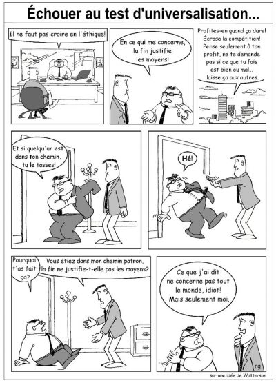 Échouer au test d’universalisation…, en sept cases, sur une idée de Watterson. Un patron : « Il ne faut pas croire en l’éthique ! En ce qui me concerne, la fin justifie les moyens ! Profites-en quand ça dure ! Écrase la compétition ! Pense seulement à ton profit, ne te demande pas si ce que tu fais est bien ou mal… laisse ça aux autres. Et si quelqu’un est dans ton chemin, tu le tasses ! » L’employé le pousse dehors. — « Hé ! Pourquoi t’as fait ça ? » — « Vous étiez dans mon chemin patron, la fin ne justifie-t-elle pas les moyens ? » — « Ce que j’ai dit ne concerne pas tout le monde, idiot ! Mais seulement moi. »