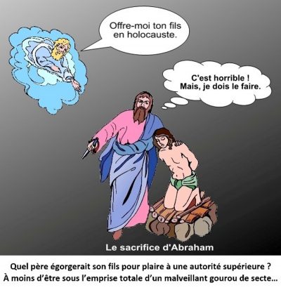 Le sacrifice d’Abraham. Dieu, dans un nuage : « Offre-moi ton fils en holocauste. » Abraham, couteau à la main, pense : « C’est horrible ! Mais, je dois le faire. » Quel père égorgerait son fils pour plaire à une autorité supérieure ? À moins d’être sous l’emprise totale d’un malveillant gourou de secte…