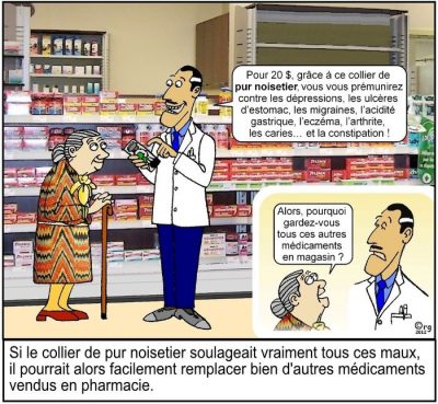 En pharmacie, un pharmacien présente un collier à une vieille dame : « Pour 20 $, grâce à ce collier de pur noisetier, vous vous prémunirez contre les dépressions, les ulcères d’estomac, les migraines, l’acidité gastrique, l’eczéma, l’arthrite, les caries… et la constipation ! » — « Alors, pourquoi gardez-vous tous ces autres médicaments en magasin ? » Si le collier de pur noisetier soulageait vraiment tous ces maux, il pourrait alors facilement remplacer bien d’autres médicaments vendus en pharmacie.